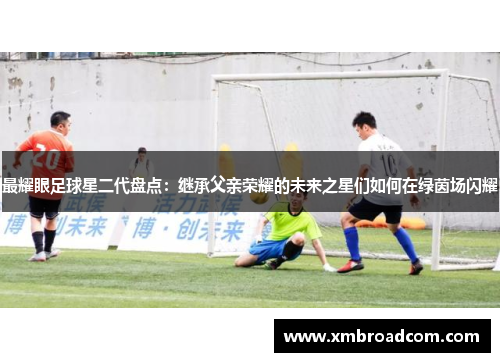 最耀眼足球星二代盘点：继承父亲荣耀的未来之星们如何在绿茵场闪耀