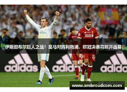 伊斯坦布尔巨人之战！皇马对阵利物浦，欧冠决赛将掀开战幕